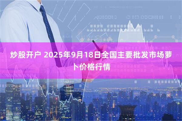炒股开户 2025年9月18日全国主要批发市场萝卜价格行情