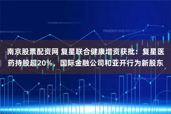 南京股票配资网 复星联合健康增资获批：复星医药持股超20%，国际金融公司和亚开行为新股东