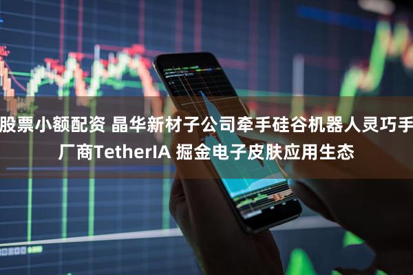 股票小额配资 晶华新材子公司牵手硅谷机器人灵巧手厂商TetherIA 掘金电子皮肤应用生态
