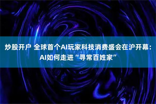 炒股开户 全球首个AI玩家科技消费盛会在沪开幕：AI如何走进“寻常百姓家”