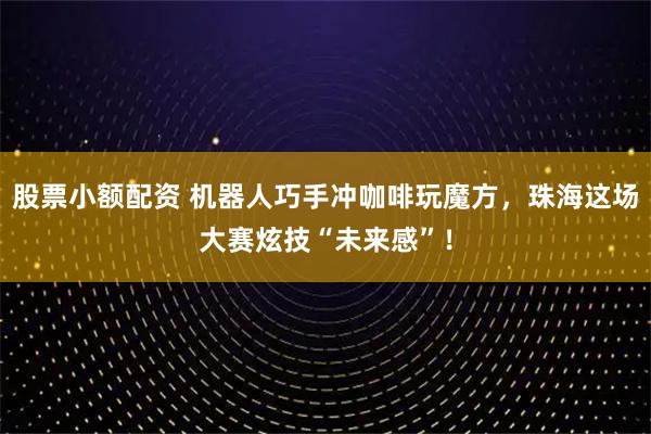 股票小额配资 机器人巧手冲咖啡玩魔方，珠海这场大赛炫技“未来感”！