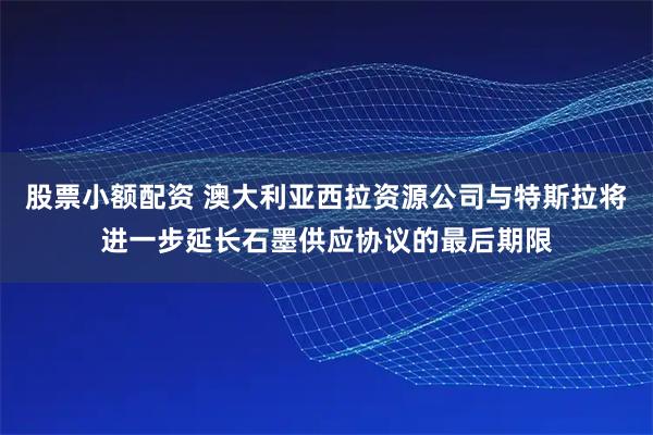 股票小额配资 澳大利亚西拉资源公司与特斯拉将进一步延长石墨供应协议的最后期限