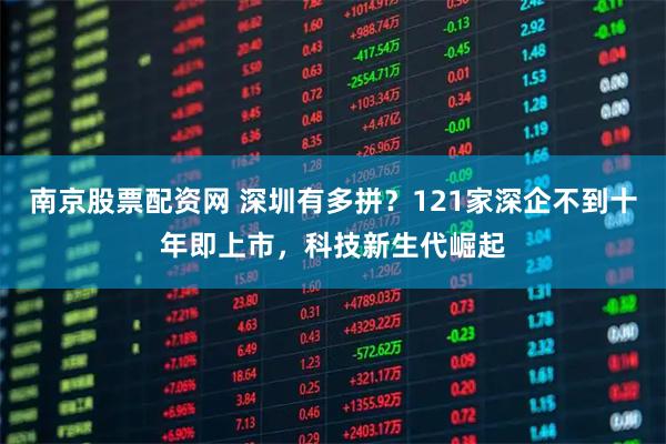 南京股票配资网 深圳有多拼？121家深企不到十年即上市，科技新生代崛起