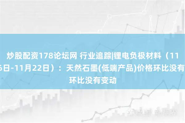 炒股配资178论坛网 行业追踪|锂电负极材料（11月16日-11月22日）：天然石墨(低端产品)价格环比没有变动