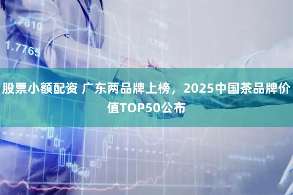股票小额配资 广东两品牌上榜，2025中国茶品牌价值TOP50公布