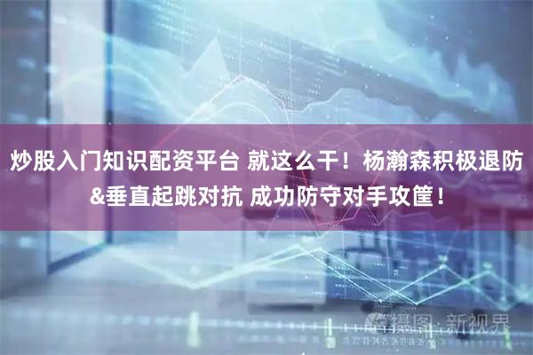 炒股入门知识配资平台 就这么干！杨瀚森积极退防&垂直起跳对抗 成功防守对手攻筐！