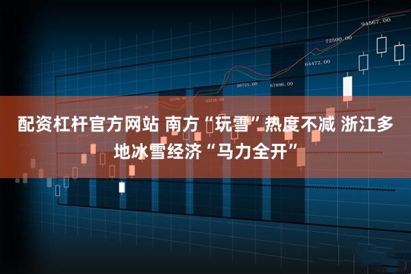 配资杠杆官方网站 南方“玩雪”热度不减 浙江多地冰雪经济“马力全开”