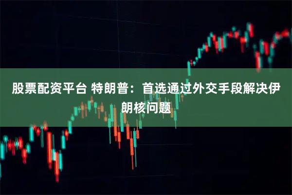 股票配资平台 特朗普：首选通过外交手段解决伊朗核问题