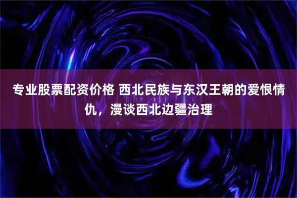 专业股票配资价格 西北民族与东汉王朝的爱恨情仇,漫谈西北边疆治理