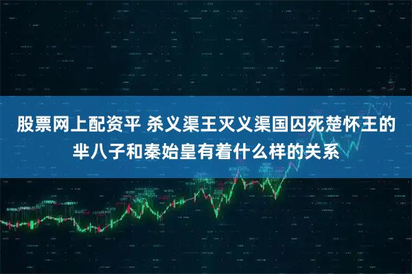 股票网上配资平 杀义渠王灭义渠国囚死楚怀王的芈八子和秦始皇有着什么样的关系