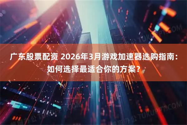 广东股票配资 2026年3月游戏加速器选购指南：如何选择最适合你的方案？