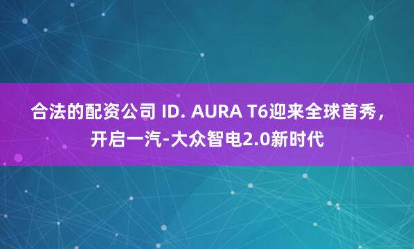 合法的配资公司 ID. AURA T6迎来全球首秀，开启一汽-大众智电2.0新时代