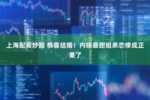 上海配资炒股 恭喜结婚！内娱最甜姐弟恋修成正果了